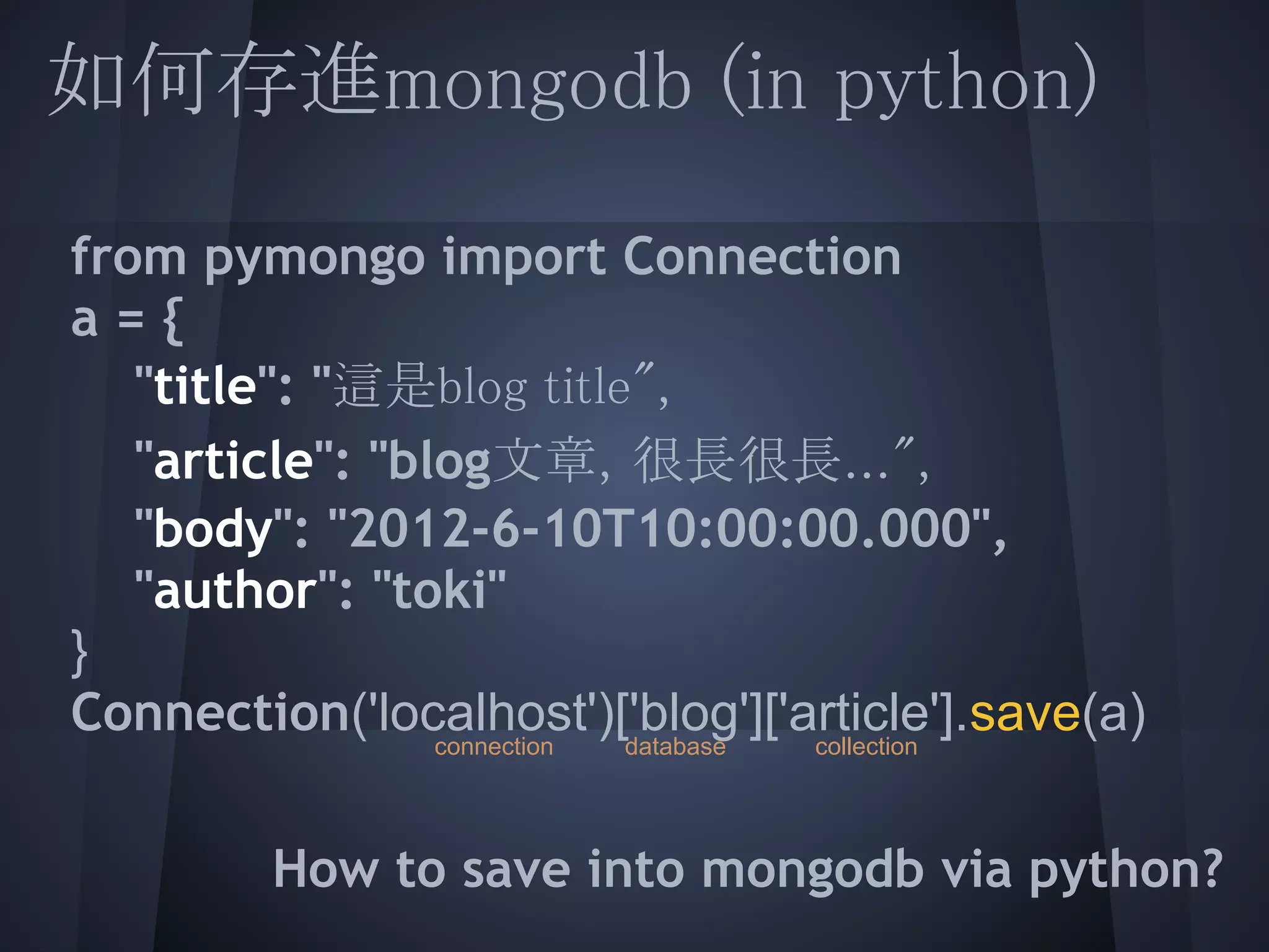 如何存進mongodb (in python)
 
  from pymongo import Connection
 a = {
  "title": "這是blog title",
     "article": "blog文章，很長很長...",
  "body": "2012-6-10T10:00:00.000",
  "author": "toki"
  }
 Connection('localhost')['blog']['article'].save(a)
                  connection   database   collection

 
          How to save into mongodb via python?
 