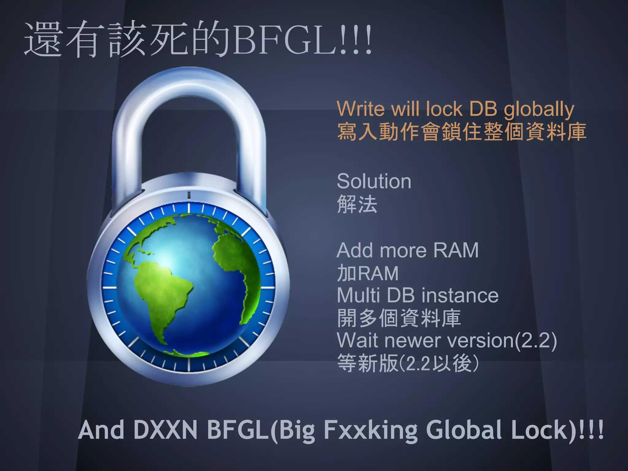 還有該死的BFGL!!!
         Write will lock DB globally
         寫入動作會鎖住整個資料庫
 
         Solution
         解法

         Add more RAM
         加RAM
         Multi DB instance
         開多個資料庫
         Wait newer version(2.2)
         等新版(2.2以後)
 
   And DXXN BFGL(Big Fxxking Global Lock)!!!
 