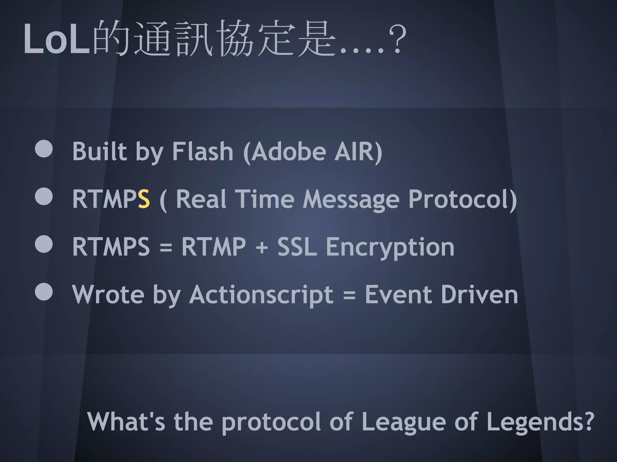 LoL的通訊協定是....?
 
 ● Built by Flash (Adobe AIR)
 ● RTMPS ( Real Time Message Protocol)
 ● RTMPS = RTMP + SSL Encryption
 ● Wrote by Actionscript = Event Driven
 
 
     What's the protocol of League of Legends?
 
