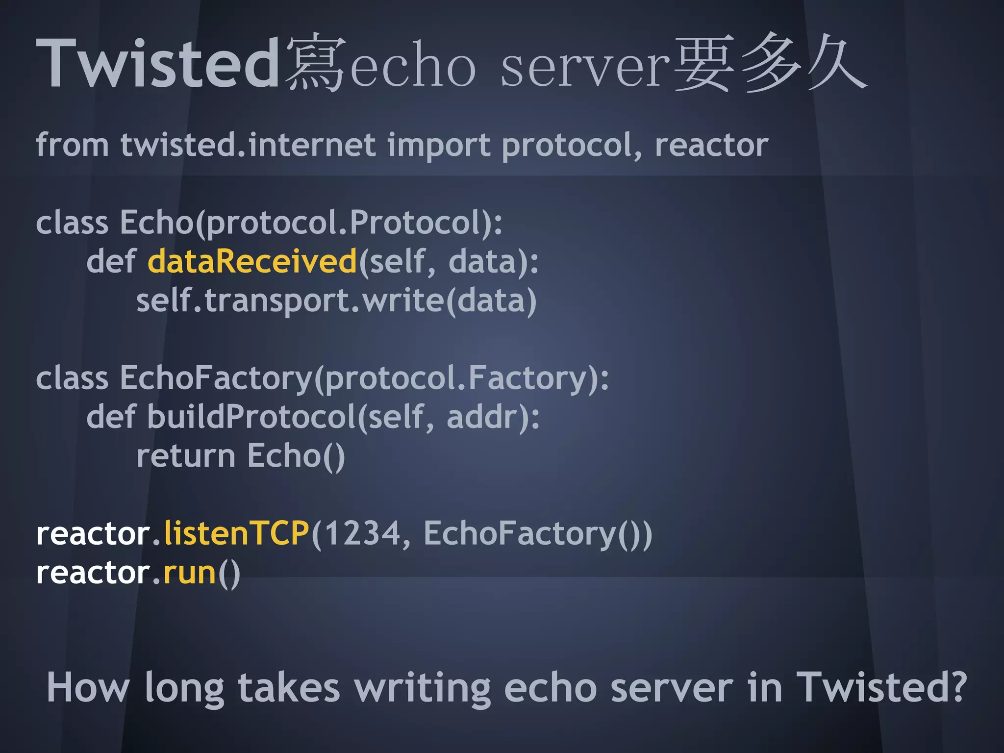 Twisted寫echo server要多久
from twisted.internet import protocol, reactor
 
 
class Echo(protocol.Protocol):
  def dataReceived(self, data):
       self.transport.write(data)
 
 
class EchoFactory(protocol.Factory):
  def buildProtocol(self, addr):
       return Echo()
 
 
reactor.listenTCP(1234, EchoFactory())
 
reactor.run()
 
How long takes writing echo server in Twisted?
 