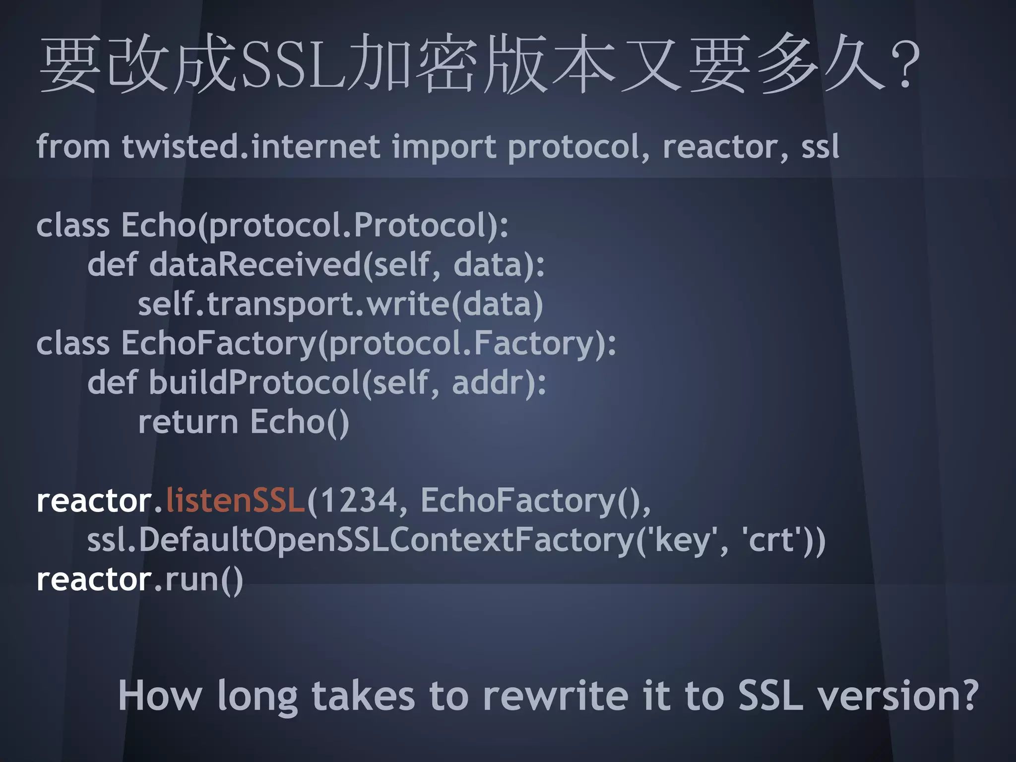 要改成SSL加密版本又要多久?
from twisted.internet import protocol, reactor, ssl
 
 
class Echo(protocol.Protocol):
  def dataReceived(self, data):
       self.transport.write(data)
  EchoFactory(protocol.Factory):
class
   def buildProtocol(self, addr):
  return Echo()
 
 
reactor.listenSSL(1234, EchoFactory(),
   ssl.DefaultOpenSSLContextFactory('key', 'crt'))
 
reactor.run()
 
    How long takes to rewrite it to SSL version?
 