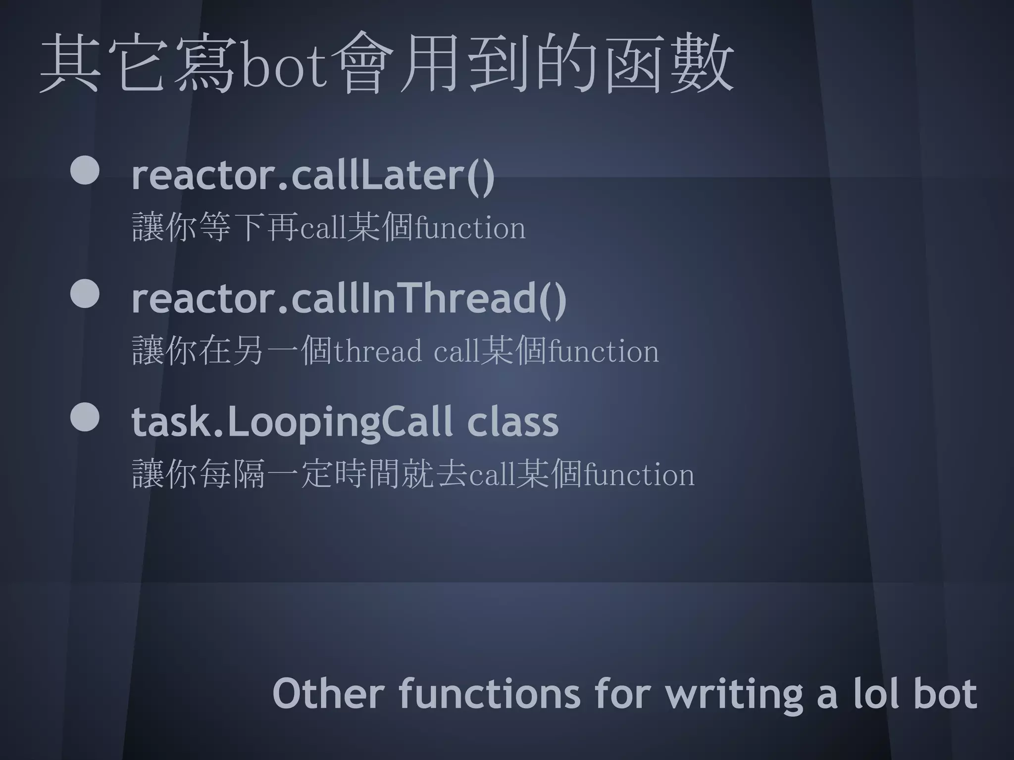 其它寫bot會用到的函數
  ● reactor.callLater()
    讓你等下再call某個function
 
  ● reactor.callInThread()
  讓你在另一個thread call某個function
  ● task.LoopingCall class
  讓你每隔一定時間就去call某個function
   
 
 
         Other functions for writing a lol bot
 
