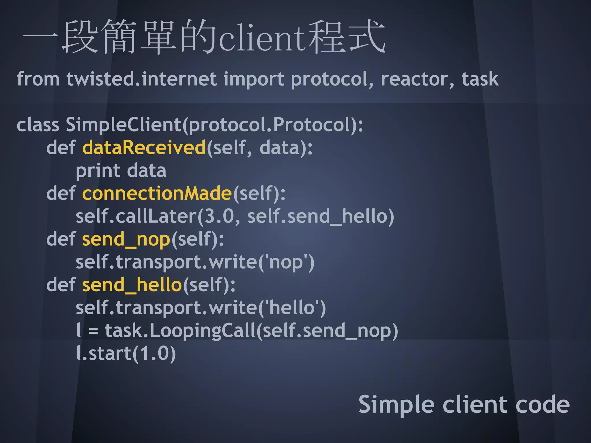 一段簡單的client程式
from twisted.internet import protocol, reactor, task
  
class SimpleClient(protocol.Protocol):
   def dataReceived(self, data):
       print data
   def connectionMade(self):
       self.callLater(3.0, self.send_hello)
   def send_nop(self):
       self.transport.write('nop')
   def send_hello(self):
       self.transport.write('hello')
   l = task.LoopingCall(self.send_nop)
       l.start(1.0)
  
                                    Simple client code
 
