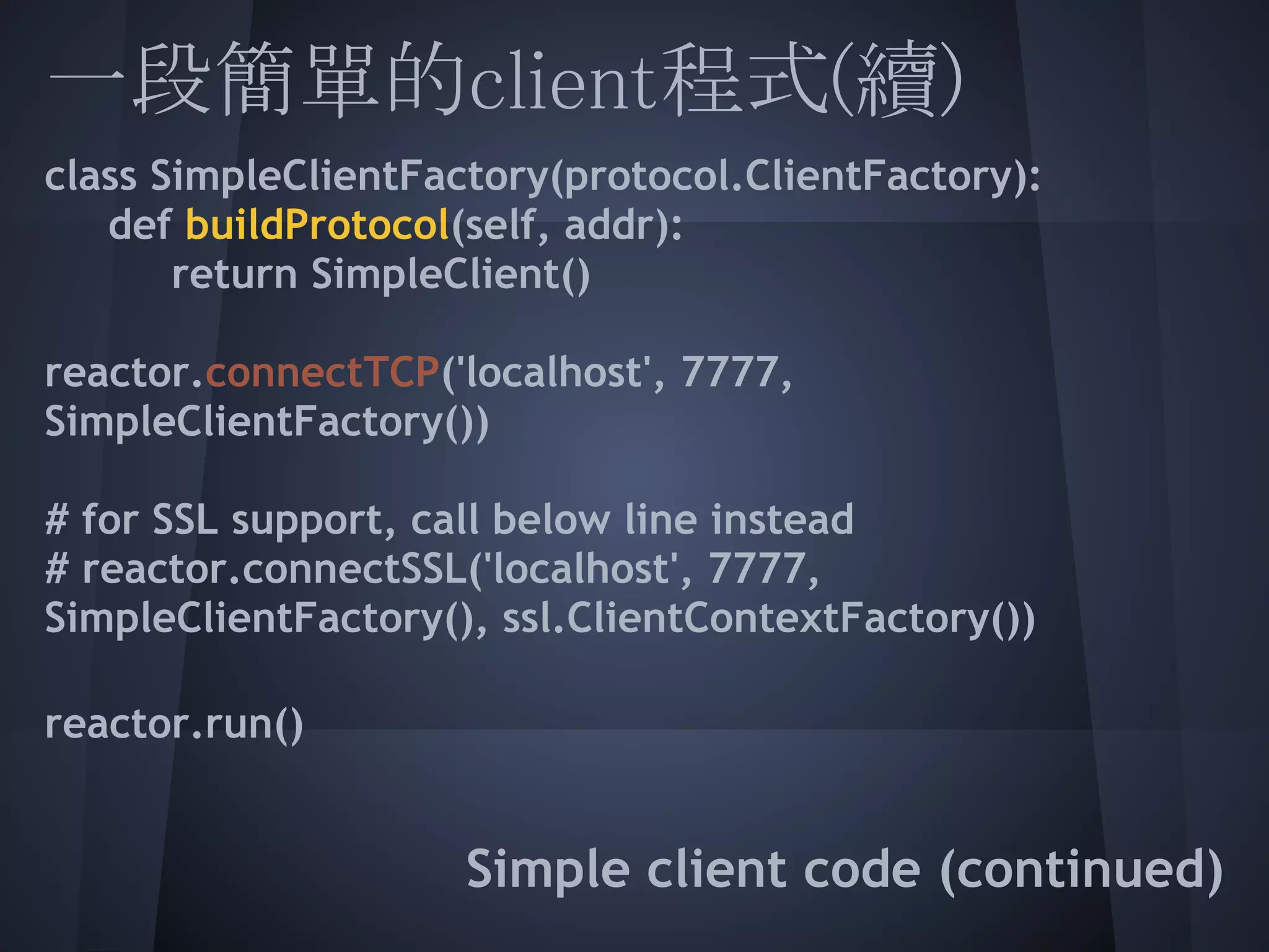 一段簡單的client程式(續)
class SimpleClientFactory(protocol.ClientFactory):
  def buildProtocol(self, addr):
       return SimpleClient()
 
 
reactor.connectTCP('localhost', 7777,
 
SimpleClientFactory())
 
 
# for SSL support, call below line instead
# reactor.connectSSL('localhost', 7777,
 
SimpleClientFactory(), ssl.ClientContextFactory())
 
 
reactor.run()
 
                     Simple client code (continued)
 