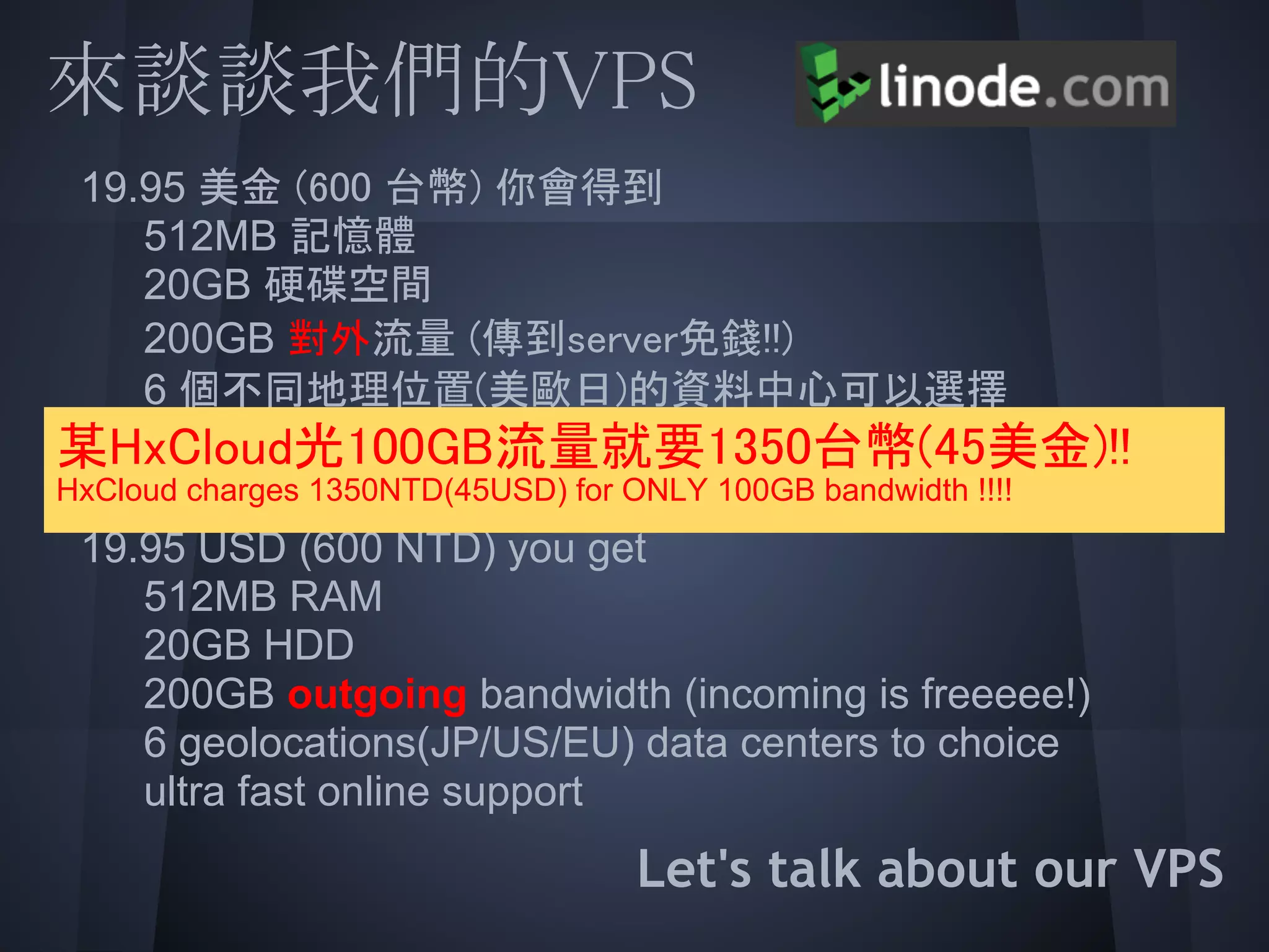 來談談我們的VPS
  19.95 美金 (600 台幣) 你會得到
  512MB 記憶體
     20GB 硬碟空間
  200GB 對外流量 (傳到server免錢!!)
 某HxCloud光100GB流量就要1350台幣(45美金)!!
     6 個不同地理位置(美歐日)的資料中心可以選擇
     超級快的線上咨詢
  19.95 USD (600 NTD) you get
HxCloud charges 1350NTD(45USD) for ONLY 100GB bandwidth !!!!


  512MBHDD
     20GB
            RAM

  200GB outgoing bandwidth (incoming is freeeee!)
     6 geolocations(JP/US/EU) data centers to choice
  ultra fast online support
                                    Let's talk about our VPS
 