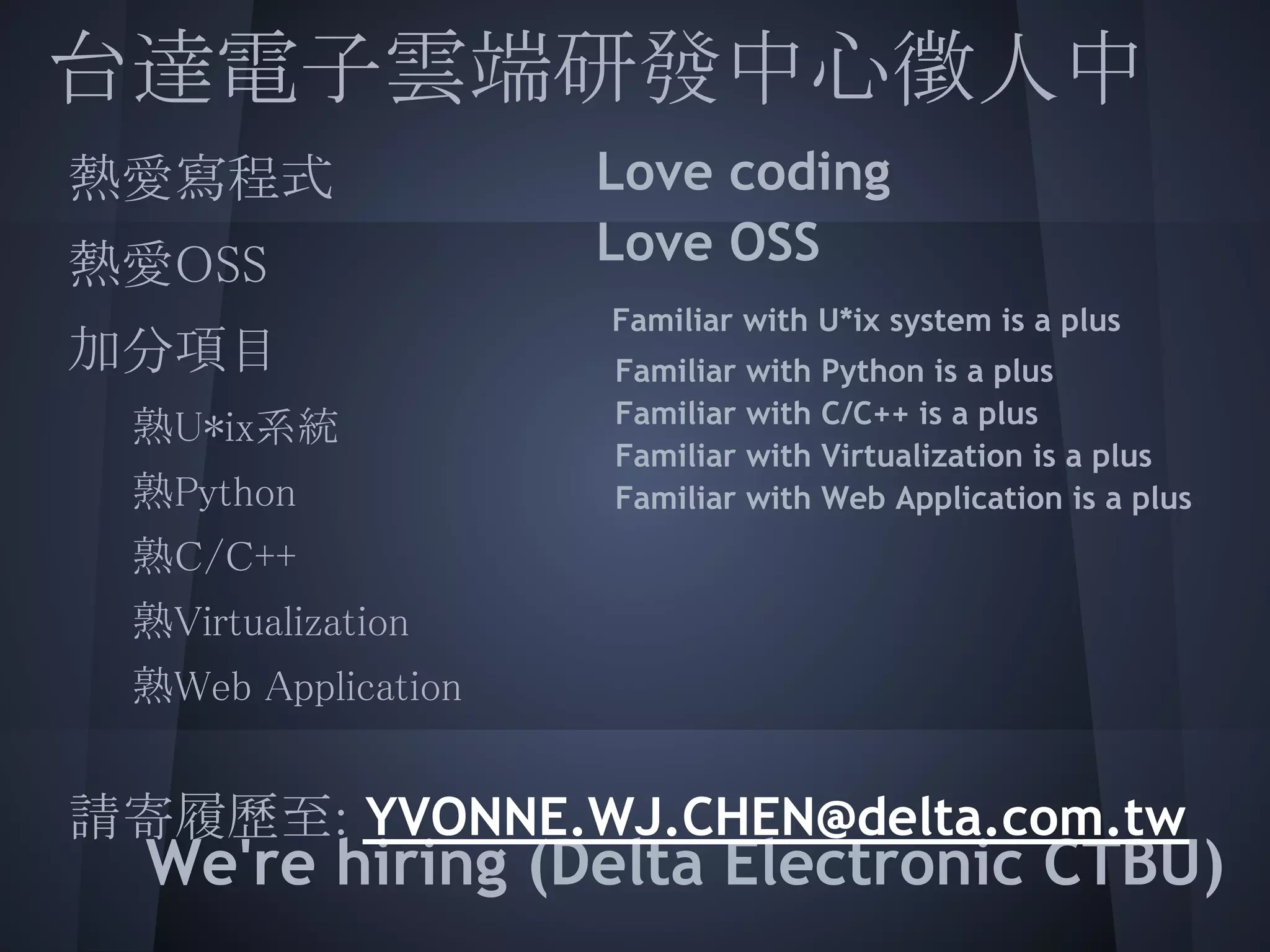 台達電子雲端研發中心徵人中
 熱愛寫程式             Love coding
 
 熱愛OSS             Love OSS
                  Familiar with U*ix system is a plus
 加分項目
  熟U*ix系統         Familiar
                  Familiar
                             with
                             with
                                    Python is a plus
                                    C/C++ is a plus
                  Familiar   with   Virtualization is a plus
  熟Python         Familiar   with   Web Application is a plus
   熟C/C++
  熟Virtualization
  熟Web Application
  
 請寄履歷至: YVONNE.WJ.CHEN@delta.com.tw
   We're hiring (Delta Electronic CTBU)
 