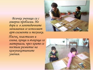 Всички ученици са с
говорни проблеми. Но
дори и в логопедичните
занимания се използват
арт елементи и техники.
Пясък, пластилин и
глина, конци и въженца са
материали, чрез които се
постига развитие на
комуникативните
умения.
 