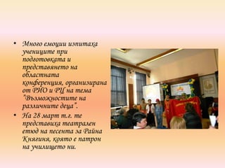 • Много емоции изпитаха
  учениците при
  подготовката и
  представянето на
  областната
  конференция, организирана
  от РИО и РЦ на тема
  ”Възможностите на
  различните деца”.
• На 28 март т.г. те
  представиха театрален
  етюд на песента за Райна
  Княгиня, която е патрон
  на училището ни.
 