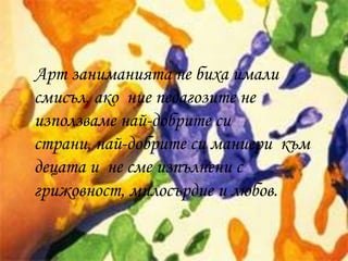 Арт заниманията не биха имали
смисъл, ако ние педагозите не
използваме най-добрите си
страни, най-добрите си маниери към
децата и не сме изпълнени с
грижовност, милосърдие и любов.
 