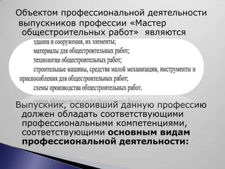 Объектом профессиональной деятельности
выпускников профессии «Мастер
 общестроительных работ» являются




Выпускник, освоивший данную профессию
 должен обладать соответствующими
 профессиональными компетенциями,
 соответствующими основным видам
 профессиональной деятельности:
 