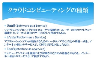 クラウドコンピューティングの種類

 ＳａａＳ（Software as a Service)
ソフトウェアをプロバイダのコンピュータで稼働させ、ユーザーはそのソフトウェア
機能をインターネット経由のサービスとして使用するもの。
 ＰａａＳ(Platform as a Service)
アプリケーションソフトが稼動するためのハードウェアやOSなどの基盤一式を、イ
ンターネット経由のサービスとして利用できるようにしたもの。
 ＩａａＳ(Interface as a Service)
コンピュータシステムを構築および稼動させるための基盤そのものを、インター
ネット経由のサービスとして提供するもの。
 