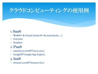 クラウドコンピューティングの使用例


1. ＳａａＳ
 Ｗｅｂメール（Gmail,Yahoo!メール,Hotmail,etc…)
 Evernote
 Dropbox
2. ＰａａＳ
 salesforce.comの「Force.com」
 Googleの「Google App Engine」
3. ＩａａＳ
 Amazon.comの「Amazon EC2」
 
