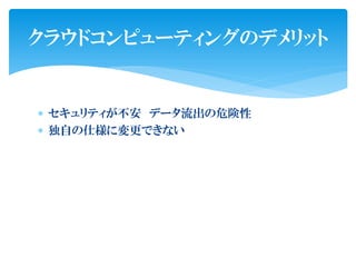 クラウドコンピューティングのデメリット


 セキュリティが不安 データ流出の危険性
 独自の仕様に変更できない
 