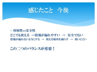 感じたこと 今後


 利便性vs安全性
どこでも使える →情報が漏れやすい → 安全でない
情報が漏れないようにする → 使える場所を減らす → 使いにくい


この二つのバランスが重要！
 