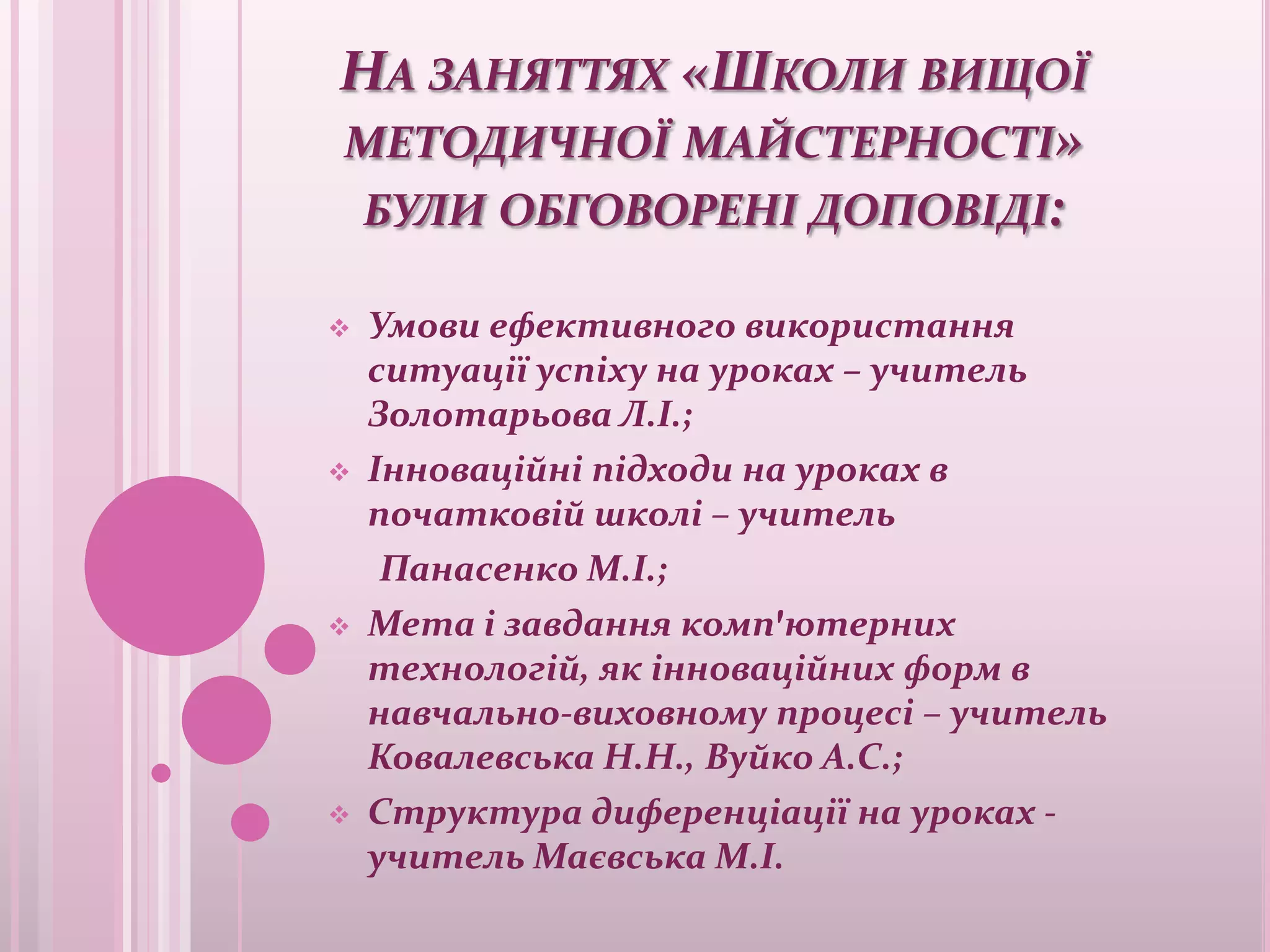 НА ЗАНЯТТЯХ «ШКОЛИ ВИЩОЇ
МЕТОДИЧНОЇ МАЙСТЕРНОСТІ»
 БУЛИ ОБГОВОРЕНІ ДОПОВІДІ:

   Умови ефективного використання
    ситуації успіху на уроках – учитель
    Золотарьова Л.І.;
   Інноваційні підходи на уроках в
    початковій школі – учитель
     Панасенко М.І.;
   Мета і завдання комп'ютерних
    технологій, як інноваційних форм в
    навчально-виховному процесі – учитель
    Ковалевська Н.Н., Вуйко А.С.;
   Структура диференціації на уроках -
    учитель Маєвська М.І.
 