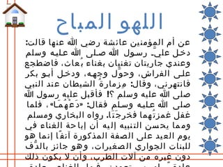 ‫اللهو المباح‬
‫عن أم المؤمن ين عائ شة ر ضي ا عن ها قالت:‬
‫دخلل عل ي ّل رسلول ا صللى ا علليله وسلم‬
‫وعندي جاريتان تغنيان بغناء ب ُعاث، فاضطجع‬
‫عللى الفراش، وح و ّل وجهله، ودخلل أبلو بكر‬
‫فانتهر ني، وقال: م ِزمار ة ُ الشيطان ع ند النبي‬
‫صلى ا عل يه وسلم ؟! فأق بل عل يه رسول ا‬
 ‫صلى ا علليله وسللم فقال: »د َ ع ْ ه ُ م َلا« ، فلما‬
 ‫غفل غمز ت ُهما فخر ج َ ت َا. رواه البخاري ومسلم‬
‫وم ما يح سن الت نبيه إل يه أن إبا حة الغناء في‬
‫يوم الع يد ع لى ال صفة المذكورة آنف ًا إن ما هو‬
‫للبنات الجواري ال صغيرات، و هو جائز بال د ّف‬
‫دون غيره من آلت الطرب، و أن ل يكون ذلك‬
 