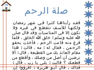 ‫صلة الرحم‬
 ‫فقلد رأيناهلا كثيرا فلي شهر رمضان‬
 ‫ولكنهلا للسلف تنقطلع في غيره ول‬
‫تكون إل في المنا سبات و قد قال صلى‬
‫ا عل يه و سلم : خ لق ا الخ لق ، فلما‬
‫فرغ م نه قا مت الر حم ، فأخذت بحقو‬
‫الرح من ، فقال له : مه ، قالت : هذا‬
‫مقام العا ئذ بك من القطيعة ، قال : أل‬
‫ترضين أن أصل من وصلك ، وأقطع من‬
 ‫قطعلك ؟ قاللت : بللى يا رب ، قال :‬
 ‫فذاك . قال أبلو هريرة : اقرؤوا إن‬
 