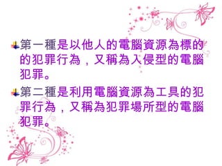 第一種是以他人的電腦資源為標的
的犯罪行為，又稱為入侵型的電腦
犯罪。
第二種是利用電腦資源為工具的犯
罪行為，又稱為犯罪場所型的電腦
犯罪。
 