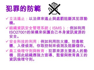 犯罪的防範
 立法遏止：以法律來遏止與處罰阻斷其犯罪動
  機。
 組織資訊安全管理系統（ISMS）：例如利用
  ISO27001的架構來保護自己本身資訊資源的
  安全。
 安全科技的利用：例如利用防火牆、防毒軟
  體、入侵偵測、存取控制來偵測及阻斷儲存。
 員工倫理守則與教育：犯罪來源主要是人的動
  機，因此組織應強力宣導、監督與教育員工的
  資訊倫理守則。
 