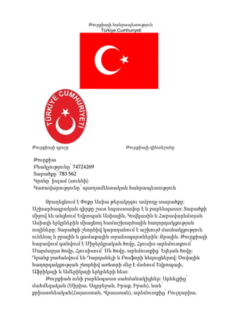 Թուրքիայի հանրապետություն
                        Türkiye Cumhuriyeti




Թուրքիայի դրոշը                  Թուրքիայի զինանշանը

Թուրքիա
Բնակչությունը՝ 74724269
Տարածքը՝ 783 562
Կրոնը՝ իսլամ (սուննի)
Կառավարությունը՝ պառլամենտական հանրապետություն

     Զբաղեցնում է Փոքր Ասիա թերակղզու ամբողջ տարածքը:
Աշխարհագրական դիրքը շատ նպաստավոր է և բարենպաստ: Տարածքի
միջով են անցնում Եվրոպան Ասիային, Կովկասին և Հարավարևմտյան
Ասիայի երկրներին միացնող համաշխարհային հաղորդակցության
ուղիները: Տարածքի շնորհիվ կարողանում է աշխույժ մասնակցություն
ունենալ և ջրային և ցամաքային տրանսպորտներին: Ջրային. Թուրքիայի
հարավում գտնվում է Միջերկրական ծովը, Հյուսիս-արևմուտքում՝
Մարմարյա ծովը, Հյուսիսում՝ Սև ծովը, արևմուտքից՝ Էգեյան ծովը:
Դրանք բաժանվում են Դարդանելի և Բոսֆորի նեղուցներով: Ծովային
հաղորդակցության շնորհիվ առևտրի մեջ է մտնում Եվրոպայի,
Աֆրիկայի և Ամերիկայի երկրների հետ:
     Թուրքիան ունի բարենպաստ սահմանակիցներ: Արևելքից՝
մահմեդական (Սիրիա, Ադրբեջան, Իրաք, Իրան), նաև՝
քրիստոնեական(Հայաստան, Վրաստան), արևմուտքից՝ Բուլղարիա,
 
