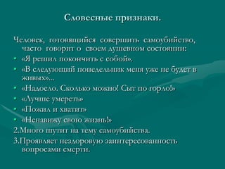 Словесные признаки.

Человек, готовящийся совершить самоубийство,
  часто говорит о своем душевном состоянии:
• «Я решил покончить с собой».
• «В следующий понедельник меня уже не будет в
  живых»...
• «Надоело. Сколько можно! Сыт по горло!»
• «Лучше умереть»
• «Пожил и хватит»
• «Ненавижу свою жизнь!»
2.Много шутит на тему самоубийства.
3.Проявляет нездоровую заинтересованность
  вопросами смерти.
 