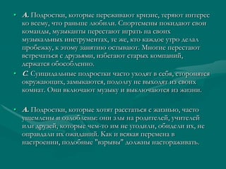 • А. Подростки, которые переживают кризис, теряют интерес
  ко всему, что раньше любили. Спортсмены покидают свои
  команды, музыканты перестают играть на своих
  музыкальных инструментах, те же, кто каждое утро делал
  пробежку, к этому занятию остывают. Многие перестают
  встречаться с друзьями, избегают старых компаний,
  держатся обособленно.
• С. Суицидальные подростки часто уходят в себя, сторонятся
  окружающих, замыкаются, подолгу не выходят из своих
  комнат. Они включают музыку и выключаются из жизни.

• А. Подростки, которые хотят расстаться с жизнью, часто
  ущемлены и озлоблены: они злы на родителей, учителей
  или друзей, которые чем-то им не угодили, обидели их, не
  оправдали их ожиданий. Как и всякая перемена в
  настроении, подобные "взрывы" должны настораживать.
 