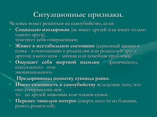 Ситуационные признаки.
Человек может решиться на самоубийство, если:
• Социально изолирован (не имеет друзей или имеет только
  одного друга),
  чувствует себя отверженным;
• Живет в нестабильном состоянии (серьезный кризис в
  семье - в отношениях к родителям или родителей друг с
  другом; алкоголизм - личная или семейная проблема);
• Ощущает себя жертвой насилия - физического,
  сексуального или
  эмоционального.
• Предпринимал попытку суицида ранее.
• Имеет склонность к самоубийству вследствие того, что
  оно совершалось кем -
  то из друзей знакомых или членов семьи.
• Перенес тяжелую потерю (смерть кого-то из близких,
  развод родителей).
 