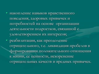 • накопление навыков нравственного
  поведения, здоровых привычек и
  потребностей на основе организации
  деятельности подростков, связанной с
  удовлетворением их интересов;
• реабилитация, как преодоление
  отрицательного, т.е. ликвидация пробелов в
  формировании положительного отношения
  к жизни, ее ценности, искоренение
  отрицательных качеств и вредных привычек.
 