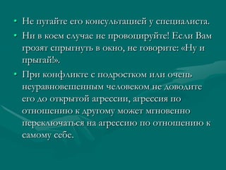 • Не пугайте его консультацией у специалиста.
• Ни в коем случае не провоцируйте! Если Вам
  грозят спрыгнуть в окно, не говорите: «Ну и
  прыгай!».
• При конфликте с подростком или очень
  неуравновешенным человеком не доводите
  его до открытой агрессии, агрессия по
  отношению к другому может мгновенно
  переключаться на агрессию по отношению к
  самому себе.
 