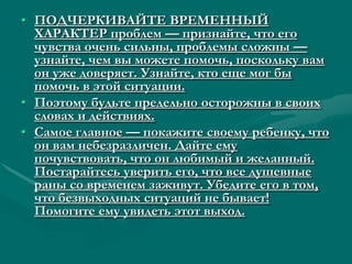 • ПОДЧЕРКИВАЙТЕ ВРЕМЕННЫЙ
  ХАРАКТЕР проблем — признайте, что его
  чувства очень сильны, проблемы сложны —
  узнайте, чем вы можете помочь, поскольку вам
  он уже доверяет. Узнайте, кто еще мог бы
  помочь в этой ситуации.
• Поэтому будьте предельно осторожны в своих
  словах и действиях.
• Самое главное — покажите своему ребенку, что
  он вам небезразличен. Дайте ему
  почувствовать, что он любимый и желанный.
  Постарайтесь уверить его, что все душевные
  раны со временем заживут. Убедите его в том,
  что безвыходных ситуаций не бывает!
  Помогите ему увидеть этот выход.
 
