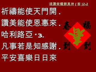 頌讚榮耀歸真神 ( 客 )2-2

祈禱能使天門開 .
讚美能使恩惠來 .
哈利路亞 * 3.
凡事若是知感謝 .
平安喜樂日日來
 