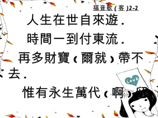 福音歌 ( 客 )2 -2

  人生在世自來遊 .
  時間一到付東流 .
 再多財寶 ( 爾就 ) 帶不
去.
 惟有永生萬代 ( 啊 ) 留
 