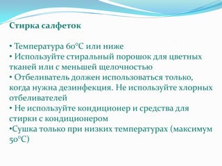 Стирка салфеток

• Температура 60°C или ниже
• Используйте стиральный порошок для цветных
тканей или с меньшей щелочностью
• Отбеливатель должен использоваться только,
когда нужна дезинфекция. Не используйте хлорных
отбеливателей
• Не используйте кондиционер и средства для
стирки с кондиционером
•Сушка только при низких температурах (максимум
50°C)
 