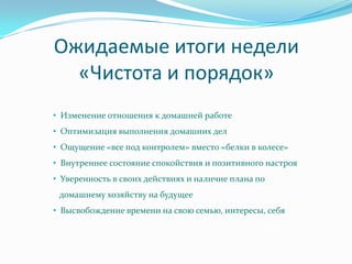 Ожидаемые итоги недели
  «Чистота и порядок»
• Изменение отношения к домашней работе
• Оптимизация выполнения домашних дел
• Ощущение «все под контролем» вместо «белки в колесе»
• Внутреннее состояние спокойствия и позитивного настроя
• Уверенность в своих действиях и наличие плана по
 домашнему хозяйству на будущее
• Высвобождение времени на свою семью, интересы, себя
 