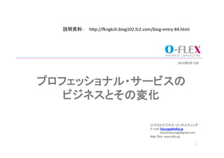 説明資料：	
 h"p://&ngkch.blog102.fc2.com/blog-­‐entry-­‐84.html	




                                                              2012年6月13日	




プロフェッショナル・サービスの	
   ビジネスとその変化	

                                           O-FLEX ビジネス・コンサルティング	
                                           E-mail fukunaga@oflex.jp	
                                                  koichi.fukunaga@gmail.com	
                                           Web Site: www.oflex.jp	
                                           	
                                           	
                              1	
 