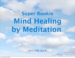 Super Rookie
                     Mind Healing
                     by Meditation

                         -인사기획팀 강연학-

2012년	 6월	 1일	 금요일
 