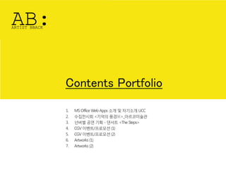 Contents Portfolio
1.   MS Office Web Apps 소개 및 자기소개 UCC
2.   수집젂시회 <기억의 풍경展>_아르코미술관
3.   넌버벌 공연 기획 - 댄서트 <The Steps>
4.   CGV 이벤트/프로모션 (1)
5.   CGV 이벤트/프로모션 (2)
6.   Artworks (1)
7.   Artworks (2)
 