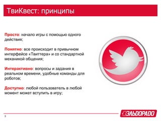 ТвиКвест: принципы


Просто: начало игры с помощью одного
действия;

Понятно: все происходит в привычном
интерфейсе «Твиттера» и со стандартной
механикой общения;

Интерактивно: вопросы и задания в
реальном времени, удобные команды для
роботов;

Доступно: любой пользователь в любой
момент может вступить в игру;




9
 