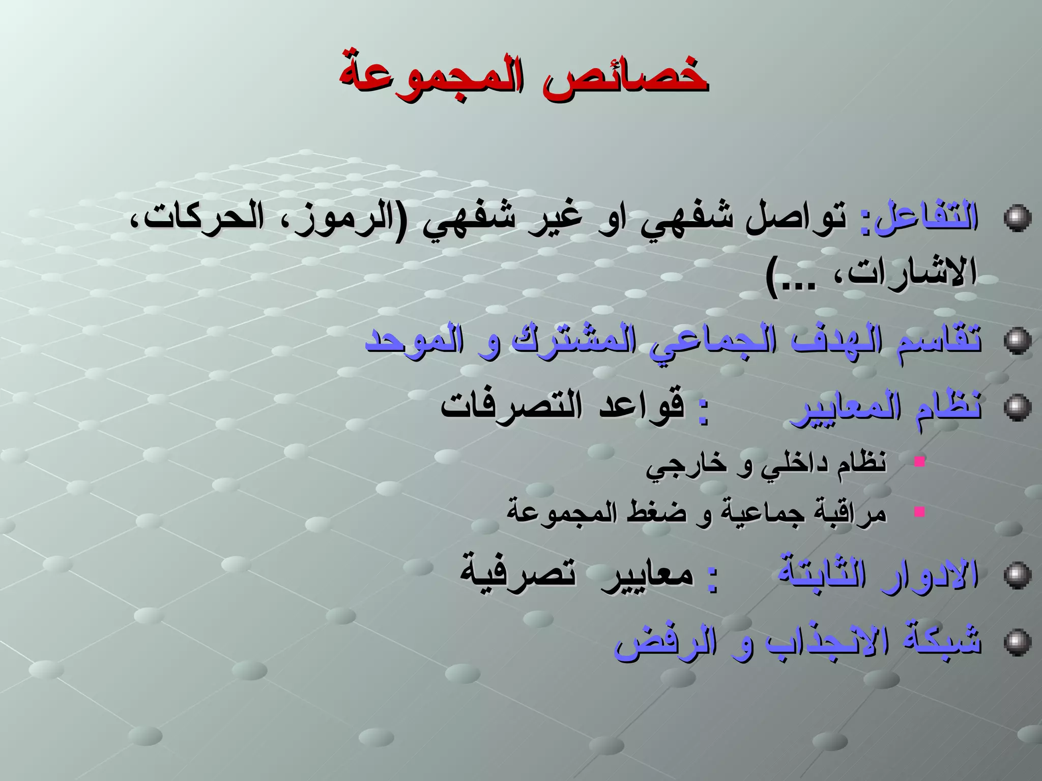 ‫خصائص المجموعة‬

‫التفاعل: تواصل شفهي او غير شفهي )الرموز، الحركات،‬
                                    ‫الشارات، ...(‬
             ‫تقاسم الهدف الجماعي المشترك و الموحد‬
                   ‫: قواعد التصرفات‬   ‫نظام المعايير‬
                                ‫‪ ‬نظام داخلي و خارجي‬
                      ‫‪ ‬مراقبة جماعية و ضغط المجموعة‬
                   ‫الدوار الثابتة : معايير تصرفية‬
                           ‫شبكة النجذاب و الرفض‬
 