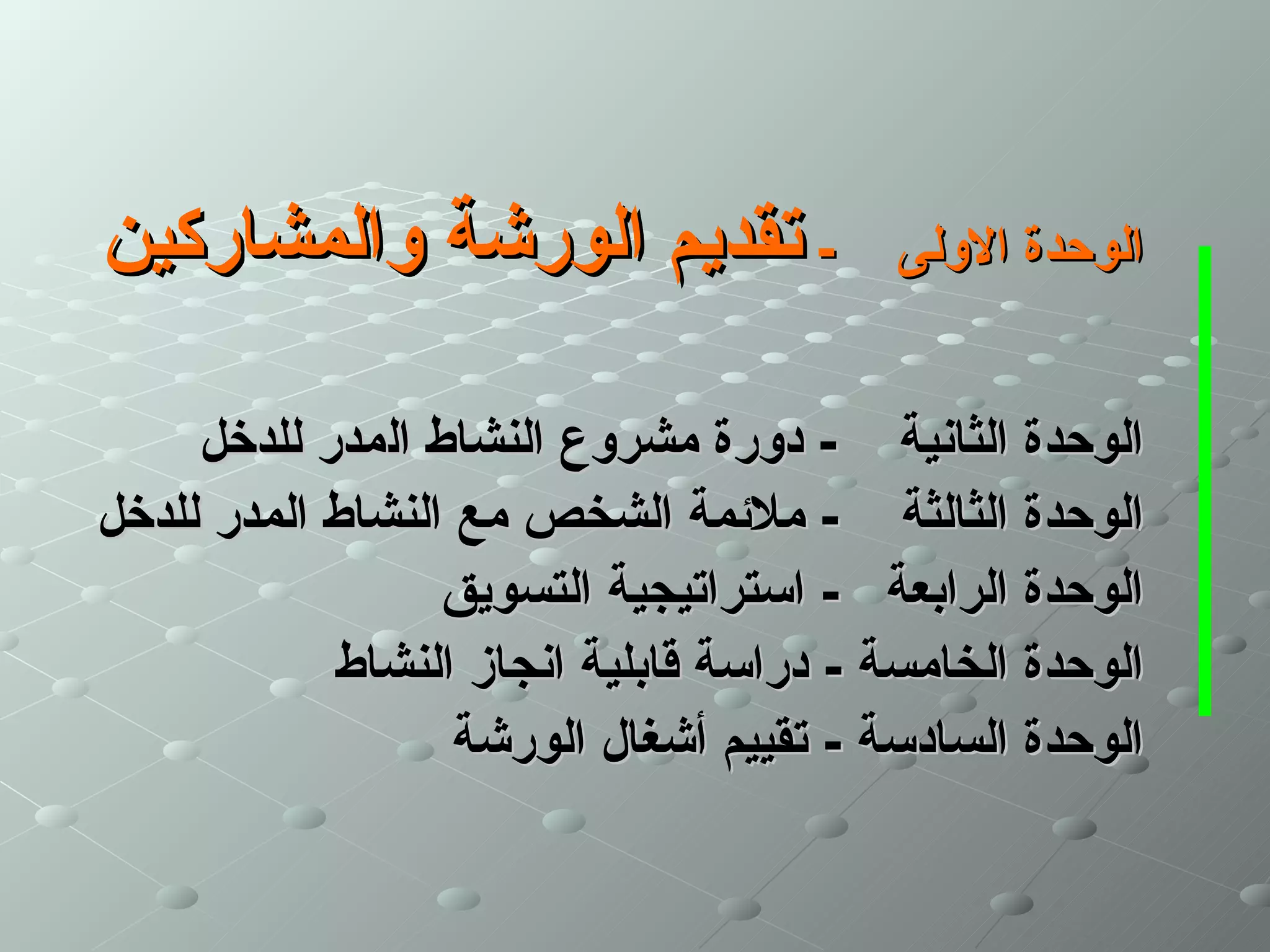 ‫- تقديم الورشة والمشاركين‬                ‫الوحدة الولى‬


     ‫الوحدة الثانية - دورة مشروع النشاط المدر للدخل‬
‫الوحدة الثالثة - ملئمة الشخص مع النشاط المدر للدخل‬
                  ‫الوحدة الرابعة - استراتيجية التسويق‬
            ‫الوحدة الخامسة - دراسة قابلية انجاز النشاط‬
                   ‫الوحدة السادسة - تقييم أشغال الورشة‬
 