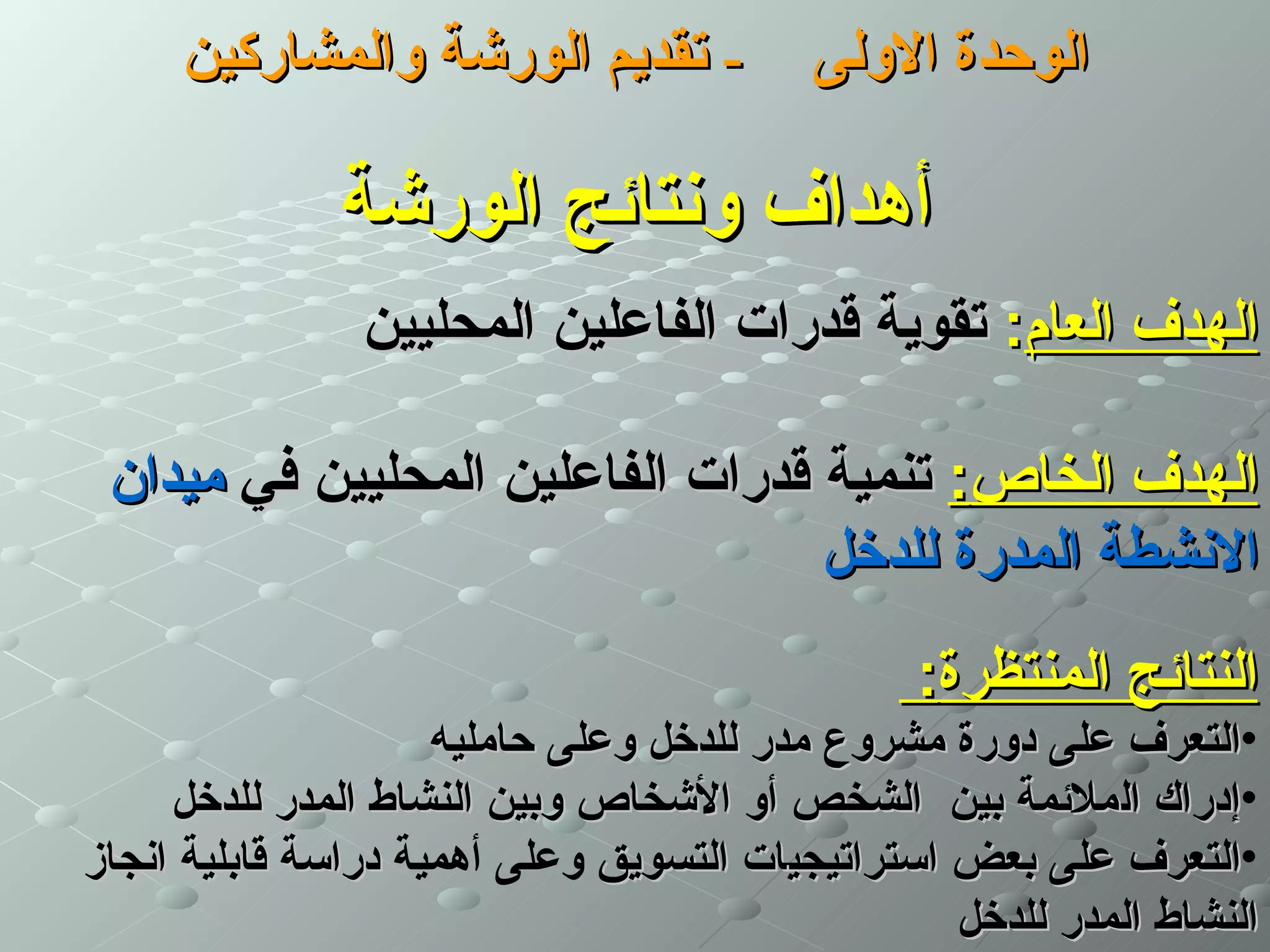 ‫- تقديم الورشة والمشاركين‬            ‫الوحدة الولى‬

              ‫أهداف ونتائج الورشة‬
                ‫الهدف العام: تقوية قدرات الفاعلين المحليين‬

 ‫الهدف الخاص: تنمية قدرات الفاعلين المحليين في ميدان‬
                                  ‫النشطة المدرة للدخل‬
                                                ‫النتائج المنتظرة:‬
                     ‫•التعرف على دورة مشروع مدر للدخل وعلى حامليه‬
     ‫•إدراك الملئمة بين الشخص أو الشخاص وبين النشاط المدر للدخل‬
‫•التعرف على بعض استراتيجيات التسويق وعلى أهمية دراسة قابلية انجاز‬
                                                  ‫النشاط المدر للدخل‬
 