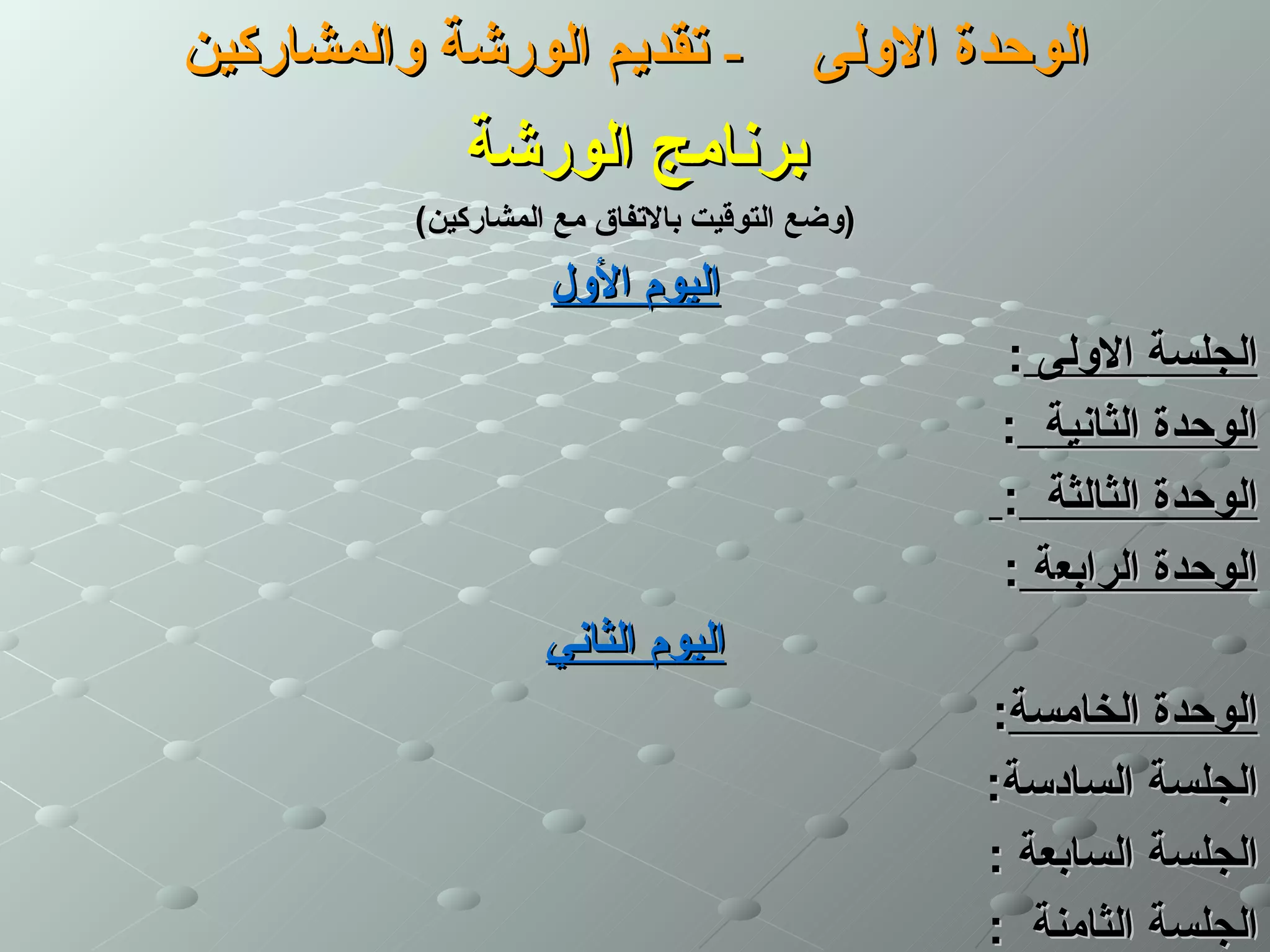 ‫- تقديم الورشة والمشاركين‬               ‫الوحدة الولى‬
             ‫برنامج الورشة‬
          ‫)وضع التوقيت بالتفاق مع المشاركين(‬
                    ‫اليوم الول‬
                                                ‫الجلسة الولى :‬
                                                ‫الوحدة الثانية :‬
                                                ‫الوحدة الثالثة :‬
                                                ‫الوحدة الرابعة :‬
                    ‫اليوم الثاني‬
                                               ‫الوحدة الخامسة:‬
                                               ‫الجلسة السادسة:‬
                                               ‫الجلسة السابعة :‬
                                               ‫الجلسة الثامنة :‬
 
