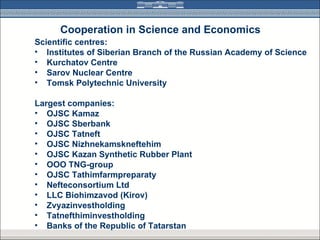 Cooperation in Science and Economics
Scientific centres:
• Institutes of Siberian Branch of the Russian Academy of Science
• Kurchatov Centre
• Sarov Nuclear Centre
• Tomsk Polytechnic University

Largest companies:
• OJSC Kamaz
• OJSC Sberbank
• OJSC Tatneft
• OJSC Nizhnekamskneftehim
• OJSC Kazan Synthetic Rubber Plant
• ООО TNG-group
• OJSC Tathimfarmpreparaty
• Nefteconsortium Ltd
• LLC Biohimzavod (Kirov)
• Zvyazinvestholding
• Tatnefthiminvestholding
• Banks of the Republic of Tatarstan
 
