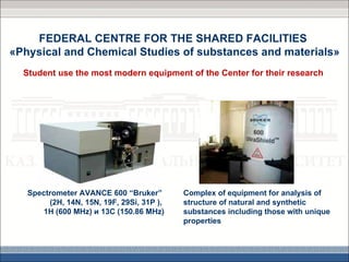 FEDERAL CENTRE FOR THE SHARED FACILITIES
«Physical and Chemical Studies of substances and materials»
  Student use the most modern equipment of the Center for their research




   Spectrometer AVANCE 600 “Bruker”        Complex of equipment for analysis of
        (2H, 14N, 15N, 19F, 29Si, 31P ),   structure of natural and synthetic
       1Н (600 МHz) и 13С (150.86 МHz)     substances including those with unique
                                           properties
 