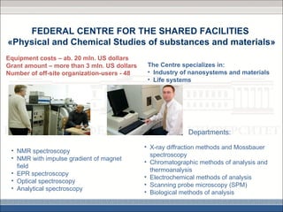FEDERAL CENTRE FOR THE SHARED FACILITIES
«Physical and Chemical Studies of substances and materials»
Equipment costs – ab. 20 mln. US dollars
Grant amount – more than 3 mln. US dollars    The Centre specializes in:
Number of off-site organization-users - 48    • Industry of nanosystems and materials
                                              • Life systems




                                                           Departments:

                                             • X-ray diffraction methods and Mossbauer
 • NMR spectroscopy
                                               spectroscopy
 • NMR with impulse gradient of magnet
                                             • Chromatographic methods of analysis and
   field
                                               thermoanalysis
 • EPR spectroscopy
                                             • Electrochemical methods of analysis
 • Optical spectroscopy
                                             • Scanning probe microscopy (SPM)
 • Analytical spectroscopy
                                             • Biological methods of analysis
 