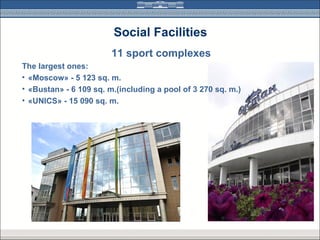 Social Facilities
                        11 sport complexes
The largest ones:
• «Moscow» - 5 123 sq. m.
• «Bustan» - 6 109 sq. m.(including a pool of 3 270 sq. m.)
• «UNICS» - 15 090 sq. m.
 