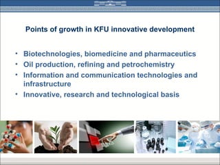 Points of growth in KFU innovative development


• Biotechnologies, biomedicine and pharmaceutics
• Oil production, refining and petrochemistry
• Information and communication technologies and
  infrastructure
• Innovative, research and technological basis
 