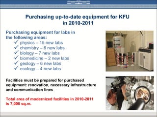 Purchasing up-to-date equipment for KFU
                        in 2010-2011
Purchasing equipment for labs in
the following areas:
     physics – 15 new labs
     chemistry – 6 new labs
     biology – 7 new labs
     biomedicine – 2 new labs
     geology – 6 new labs
     ecology – 4 new labs
Facilities must be prepared for purchased
equipment: renovation, necessary infrastructure
and communication lines

Total area of modernized facilities in 2010-2011
is 7,000 sq.m.
 