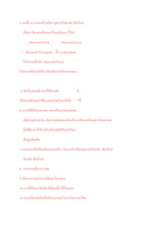 4. จบชั้น ม.3 มาจากโรงเรียน ยุพราชวิทยาลัย เชียงใหม

   เนื้อหา/วิชาคอมพิวเตอร ที่เคยเรียนมา ไดแก

      / Microsoft Word            / Microsoft Excel

   / Microsoft Powerpoint อื่น ๆ photoshop

   โปรแกรมที่ถนัด Microsoft Word

โปรแกรมที่อยากใหโรงเรียนจัดการเรียนการสอน –



5. มีเครืองคอมพิวเตอรใชสวนตัว
         ่                                        มี

ถามีคอมพิวเตอร ใชอนเทอรเน็ตดวยหรือไม
                     ิ                              ใช

6. ความใฝฝนในอนาคต อยากเปนแอรฮอทสเตท

   คติธรรมประจําใจ เก็บความผิดพลาดในอดีต มาเปนบทเรียนสําหรับอนาคต

   สิ่งที่ตองการใหทางโรงเรียนจัดใหกับนักเรียน

   ขอมูลเพิ่มเติม

7. คะแนนเฉลี่ยมัธยมศึกษาตอนตน 3.00 จากโรงเรียนยุพราชวิทยาลัย เชียงใหม

   จังหวัด เชียงใหม

8. คะแนนเฉลี่ย ม.5 3.08

9. ทักษะ/ความสามารถพิเศษ รองเพลง

10. การไดรับรางวัลเกียรติบัตร(ชื่อ-ไดรับจาก) -

11. อยากเรียนตอดานใด ศึกษาศาสตร สาขาวิชาภาษาไทย
 