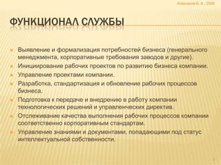 Алексанов Б. А., 2008




ФУНКЦИОНАЛ СЛУЖБЫ

   Выявление и формализация потребностей бизнеса (генерального
    менеджмента, корпоративные требования заводов и другие).
   Инициирование рабочих проектов по развитию бизнеса компании.
   Управление проектами компании.
   Разработка, стандартизация и обновление рабочих процессов
    бизнеса.
   Подготовка к передаче и внедрению в работу компании
    технологических решений и управленческих директив.
   Отслеживание качества выполнения рабочих процессов компании
    соответственно корпоративным стандартам.
   Управление знаниями и документами, попадающими под статус
    интеллектуальной собственности.


                                                                          5
 